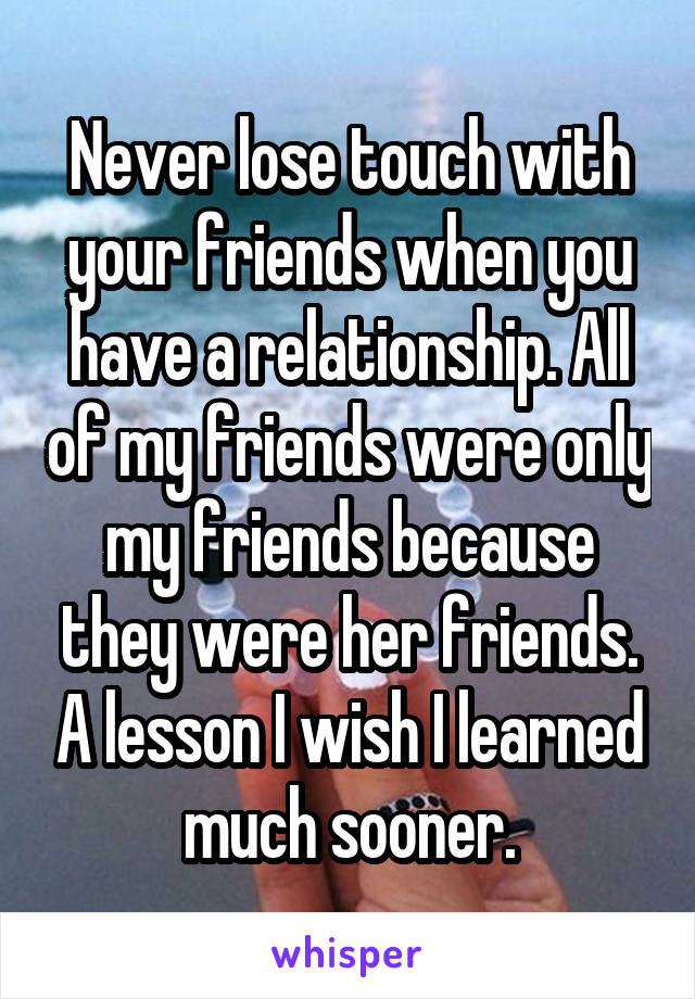 Never lose touch with your friends when you have a relationship. All of my friends were only my friends because they were her friends. A lesson I wish I learned much sooner.