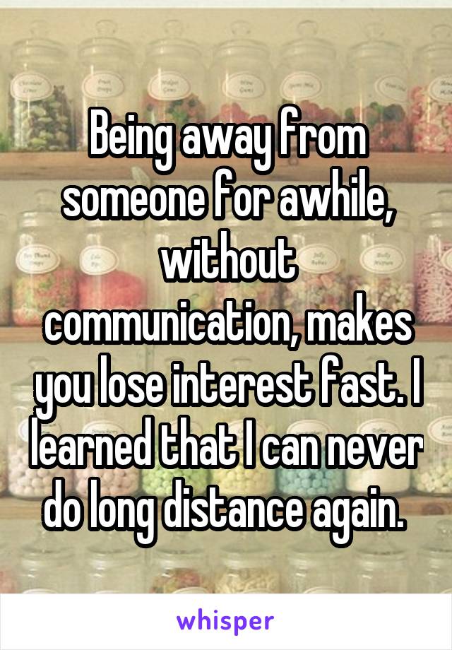 Being away from someone for awhile, without communication, makes you lose interest fast. I learned that I can never do long distance again. 