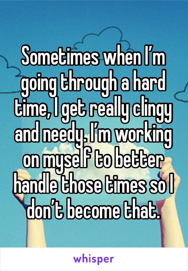Sometimes when I’m going through a hard time, I get really clingy and needy. I’m working on myself to better handle those times so I don’t become that. 