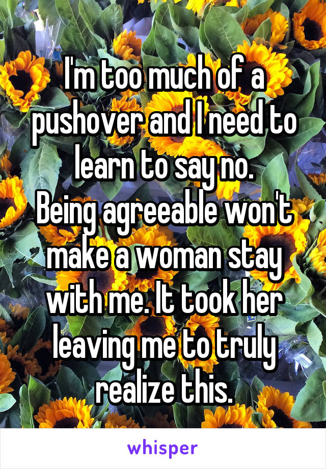 I'm too much of a pushover and I need to learn to say no.
Being agreeable won't make a woman stay with me. It took her leaving me to truly realize this.