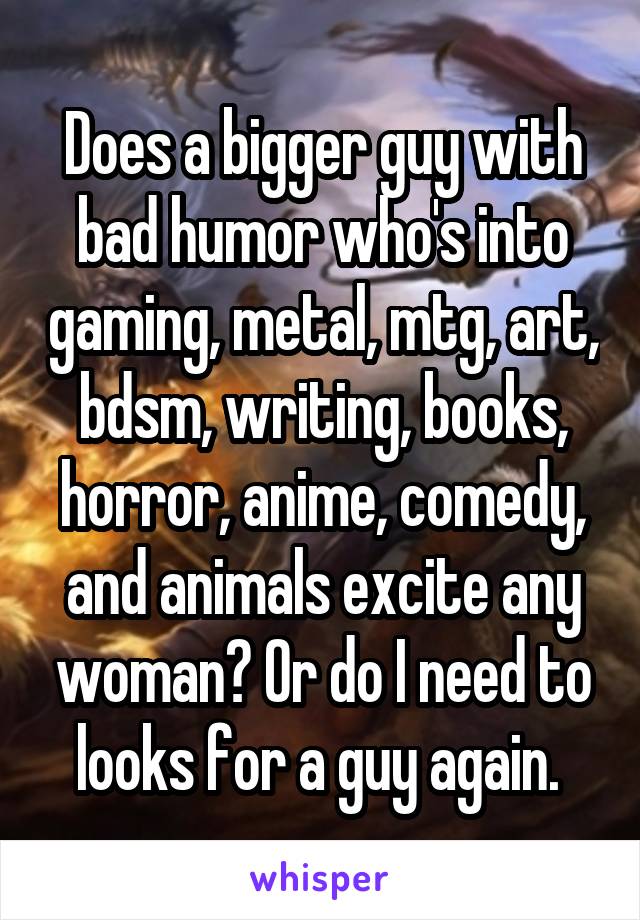 Does a bigger guy with bad humor who's into gaming, metal, mtg, art, bdsm, writing, books, horror, anime, comedy, and animals excite any woman? Or do I need to looks for a guy again. 
