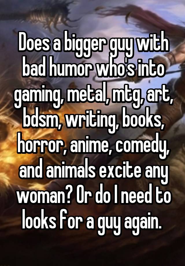 Does a bigger guy with bad humor who's into gaming, metal, mtg, art, bdsm, writing, books, horror, anime, comedy, and animals excite any woman? Or do I need to looks for a guy again. 