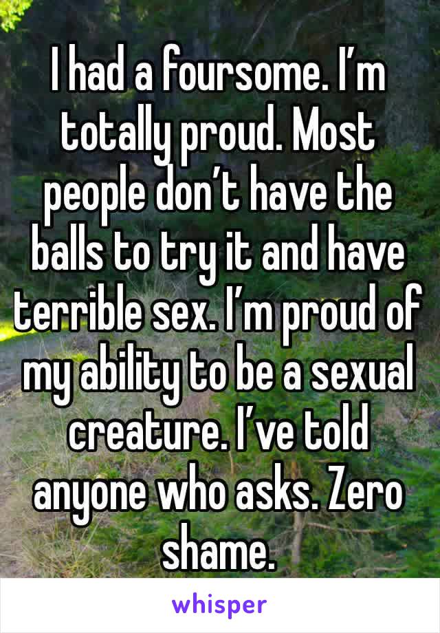 I had a foursome. I’m totally proud. Most people don’t have the balls to try it and have terrible sex. I’m proud of my ability to be a sexual creature. I’ve told anyone who asks. Zero shame. 