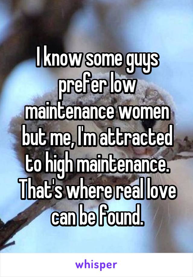 I know some guys prefer low maintenance women but me, I'm attracted to high maintenance. That's where real love can be found.