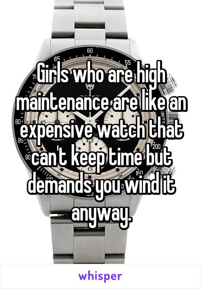 Girls who are high maintenance are like an expensive watch that can't keep time but demands you wind it anyway.