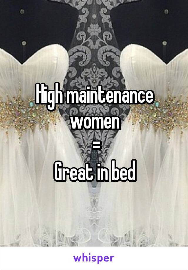 High maintenance women
 =
Great in bed