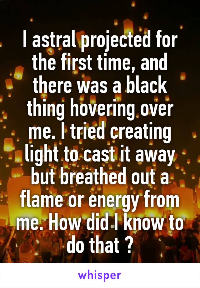 I astral projected for the first time, and there was a black thing hovering over me. I tried creating light to cast it away but breathed out a flame or energy from me. How did I know to do that ?