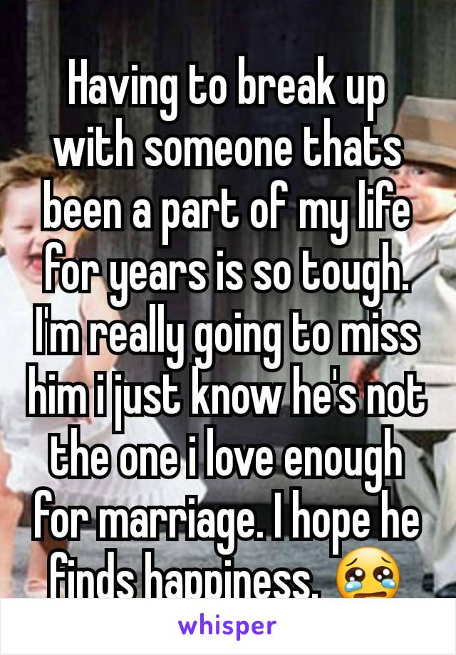 Having to break up with someone thats been a part of my life for years is so tough. I'm really going to miss him i just know he's not the one i love enough for marriage. I hope he finds happiness. 😢