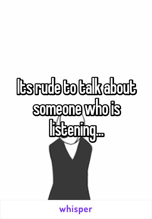 Its rude to talk about someone who is listening...