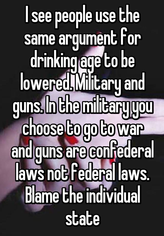 I see people use the same argument for drinking age to be lowered. Military and guns. In the military you choose to go to war and guns are confederal laws not federal laws. Blame the individual state