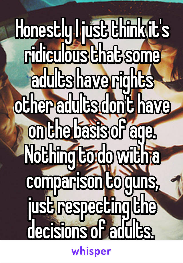 Honestly I just think it's ridiculous that some adults have rights other adults don't have on the basis of age. Nothing to do with a comparison to guns, just respecting the decisions of adults. 