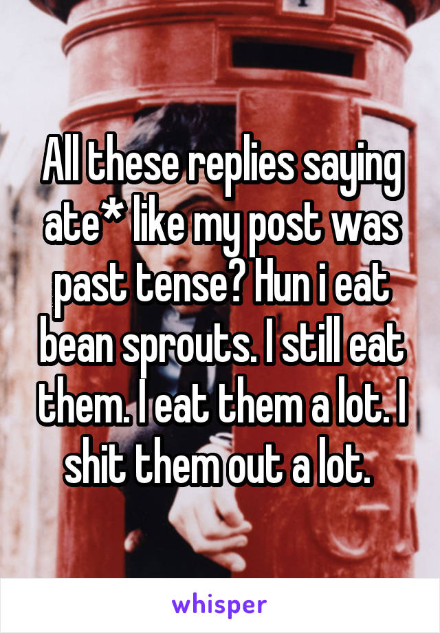 All these replies saying ate* like my post was past tense? Hun i eat bean sprouts. I still eat them. I eat them a lot. I shit them out a lot. 