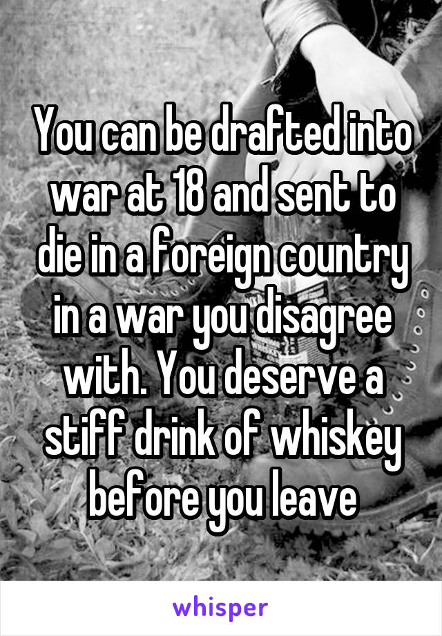 You can be drafted into war at 18 and sent to die in a foreign country in a war you disagree with. You deserve a stiff drink of whiskey before you leave