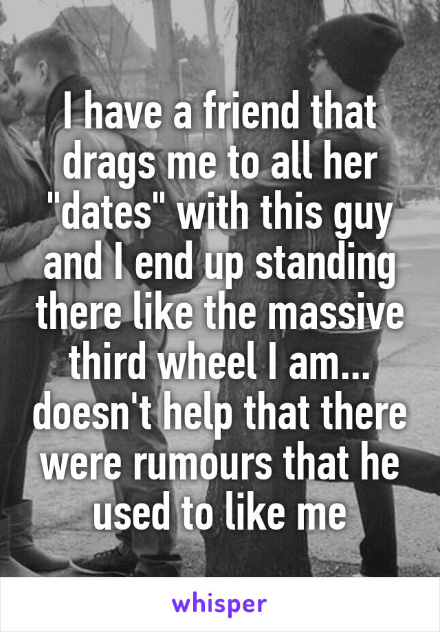 I have a friend that drags me to all her "dates" with this guy and I end up standing there like the massive third wheel I am... doesn't help that there were rumours that he used to like me