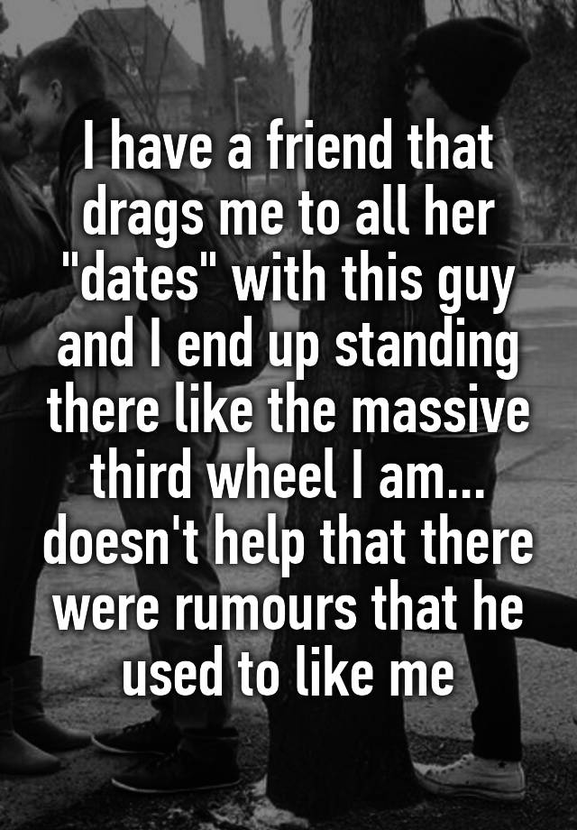 I have a friend that drags me to all her "dates" with this guy and I end up standing there like the massive third wheel I am... doesn't help that there were rumours that he used to like me