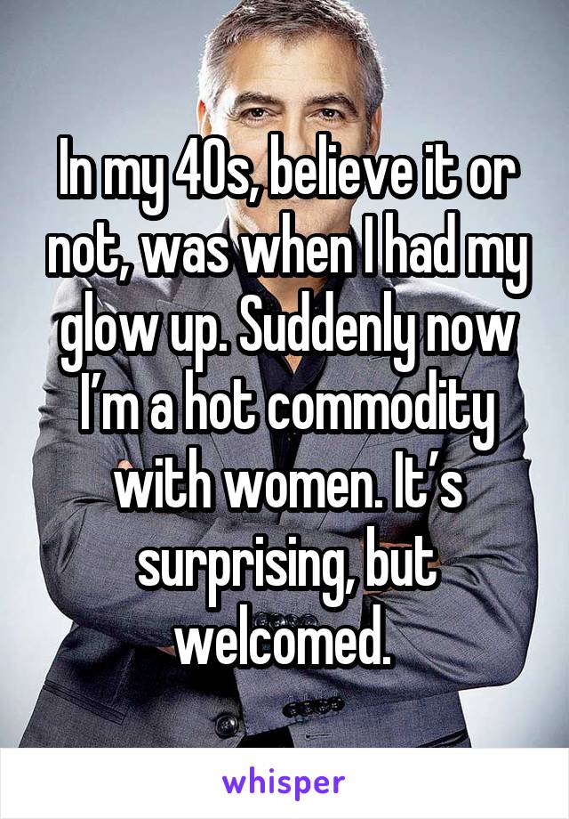 In my 40s, believe it or not, was when I had my glow up. Suddenly now I’m a hot commodity with women. It’s surprising, but welcomed. 