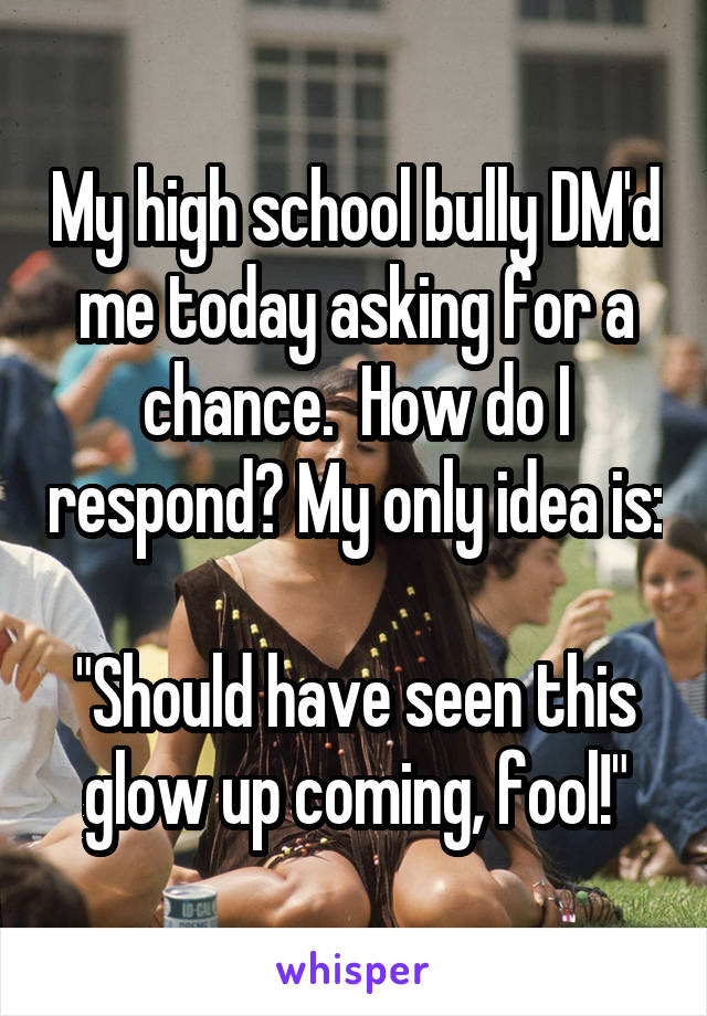 My high school bully DM'd me today asking for a chance.  How do I respond? My only idea is: 
"Should have seen this glow up coming, fool!"