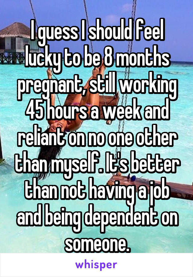 I guess I should feel lucky to be 8 months pregnant, still working 45 hours a week and reliant on no one other than myself. It's better than not having a job and being dependent on someone.