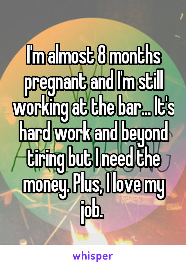 I'm almost 8 months pregnant and I'm still working at the bar... It's hard work and beyond tiring but I need the money. Plus, I love my job. 