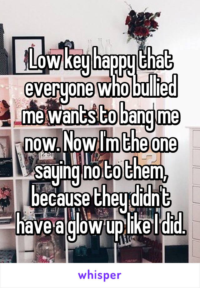 Low key happy that everyone who bullied me wants to bang me now. Now I'm the one saying no to them, because they didn't have a glow up like I did.