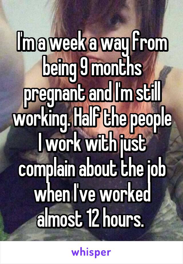 I'm a week a way from being 9 months pregnant and I'm still working. Half the people I work with just complain about the job when I've worked almost 12 hours. 