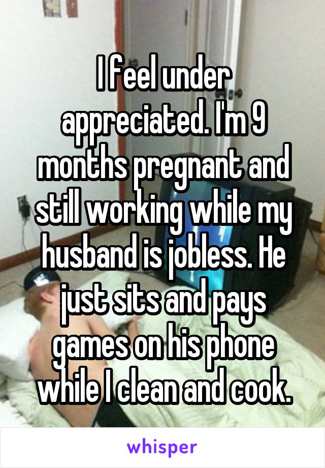 I feel under appreciated. I'm 9 months pregnant and still working while my husband is jobless. He just sits and pays games on his phone while I clean and cook.
