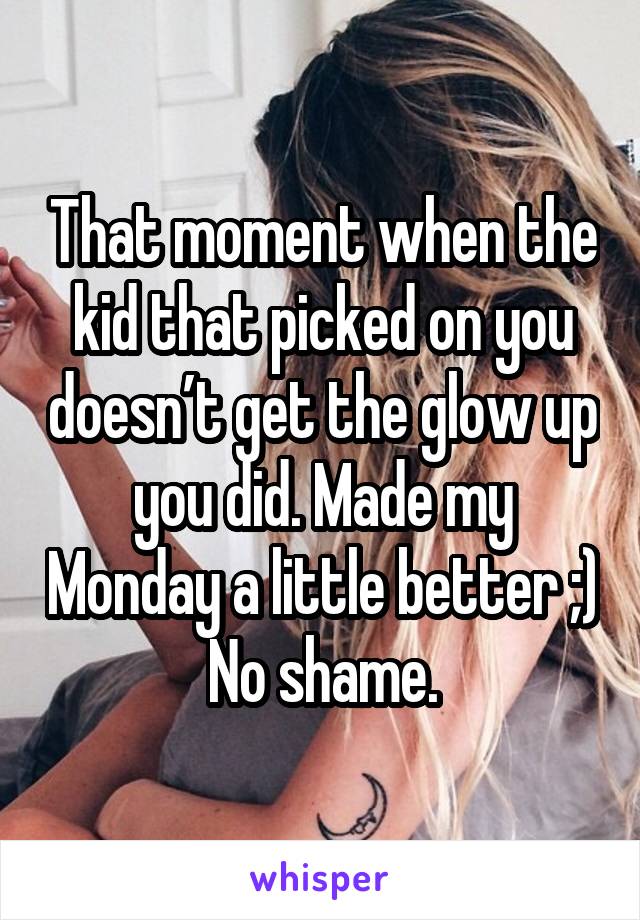 That moment when the kid that picked on you doesn’t get the glow up you did. Made my Monday a little better ;) No shame.