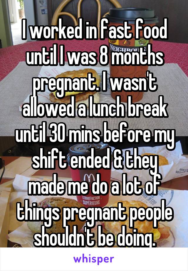 I worked in fast food until I was 8 months pregnant. I wasn't allowed a lunch break until 30 mins before my shift ended & they made me do a lot of things pregnant people shouldn't be doing.