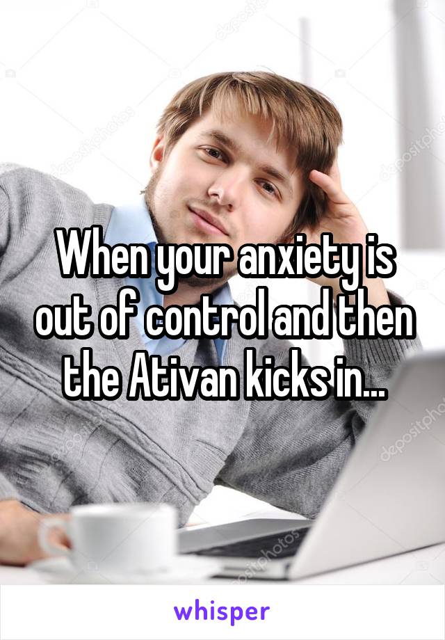 When your anxiety is out of control and then the Ativan kicks in...