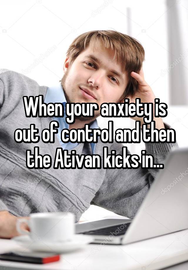 When your anxiety is out of control and then the Ativan kicks in...