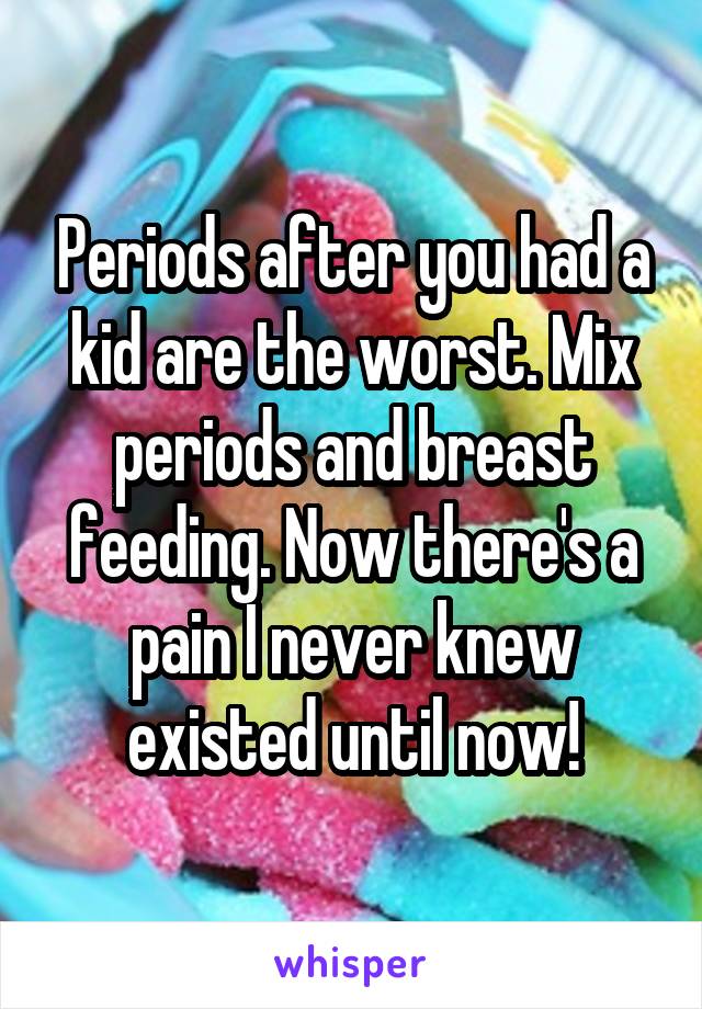 Periods after you had a kid are the worst. Mix periods and breast feeding. Now there's a pain I never knew existed until now!