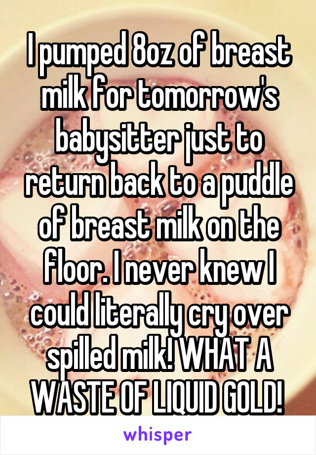 I pumped 8oz of breast milk for tomorrow's babysitter just to return back to a puddle of breast milk on the floor. I never knew I could literally cry over spilled milk! WHAT A WASTE OF LIQUID GOLD! 