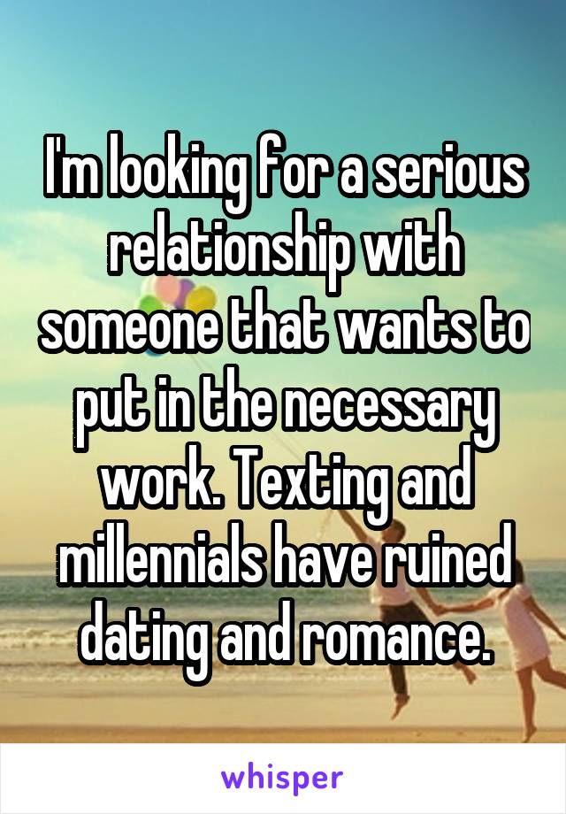 I'm looking for a serious relationship with someone that wants to put in the necessary work. Texting and millennials have ruined dating and romance.