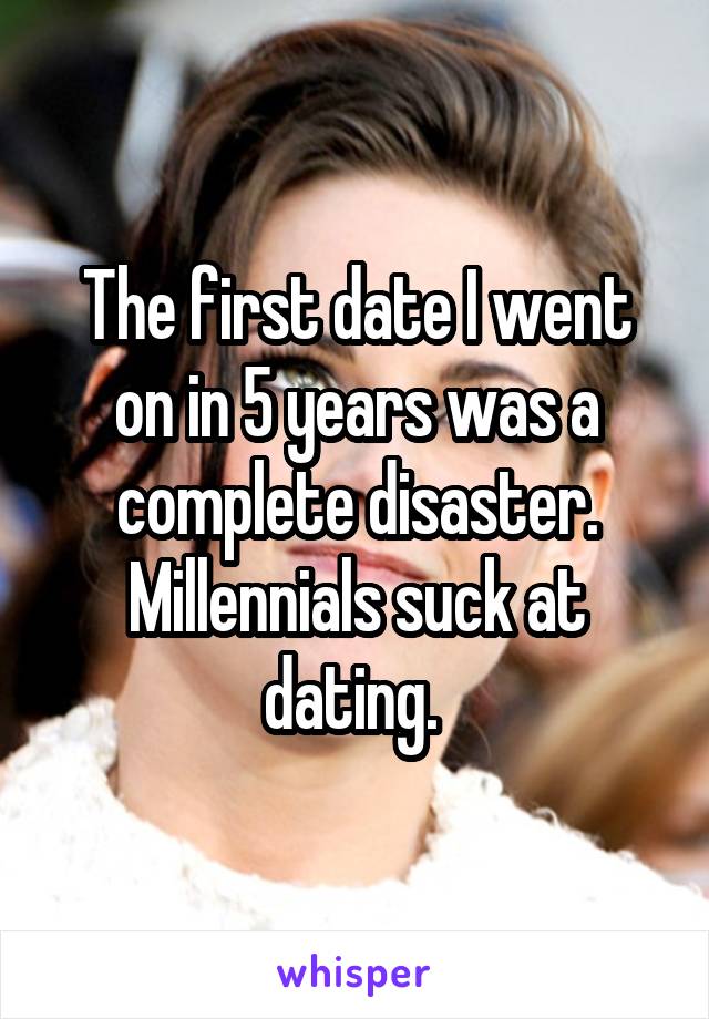 The first date I went on in 5 years was a complete disaster. Millennials suck at dating. 