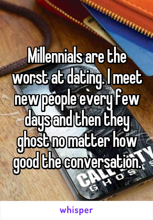 Millennials are the worst at dating. I meet new people every few days and then they ghost no matter how good the conversation.