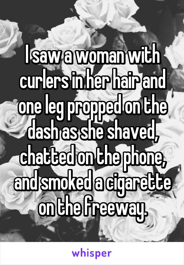 I saw a woman with curlers in her hair and one leg propped on the dash as she shaved, chatted on the phone, and smoked a cigarette on the freeway.
