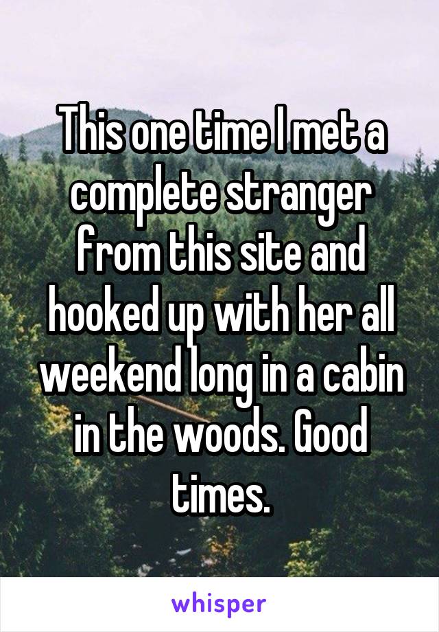 This one time I met a complete stranger from this site and hooked up with her all weekend long in a cabin in the woods. Good times.