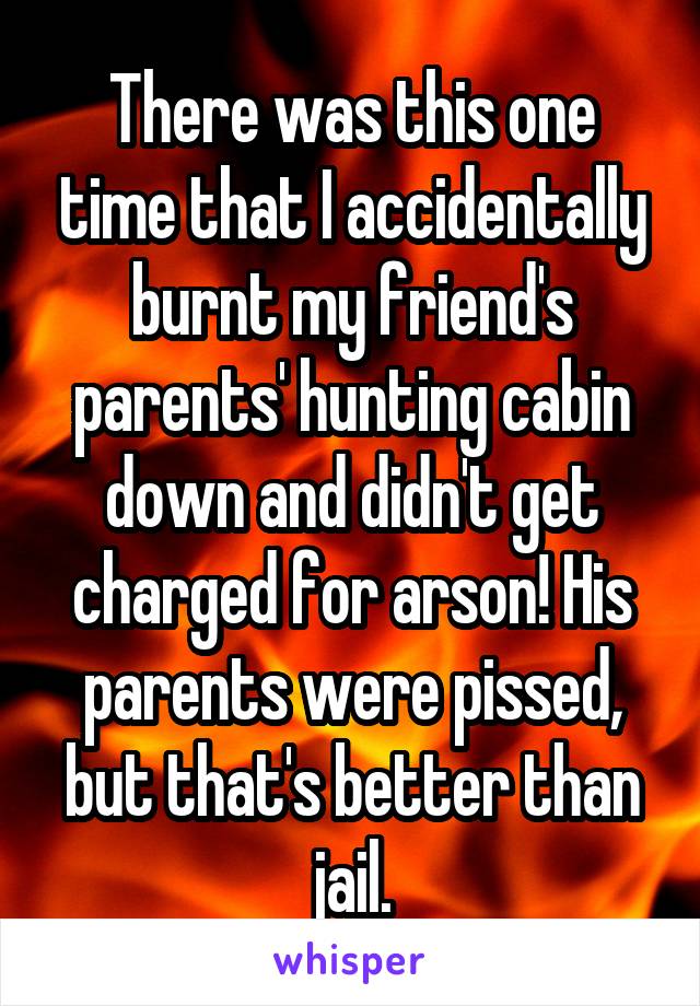 There was this one time that I accidentally burnt my friend's parents' hunting cabin down and didn't get charged for arson! His parents were pissed, but that's better than jail.