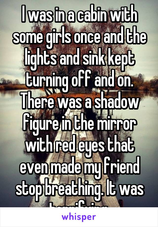 I was in a cabin with some girls once and the lights and sink kept turning off and on. There was a shadow figure in the mirror with red eyes that even made my friend stop breathing. It was terrifying.