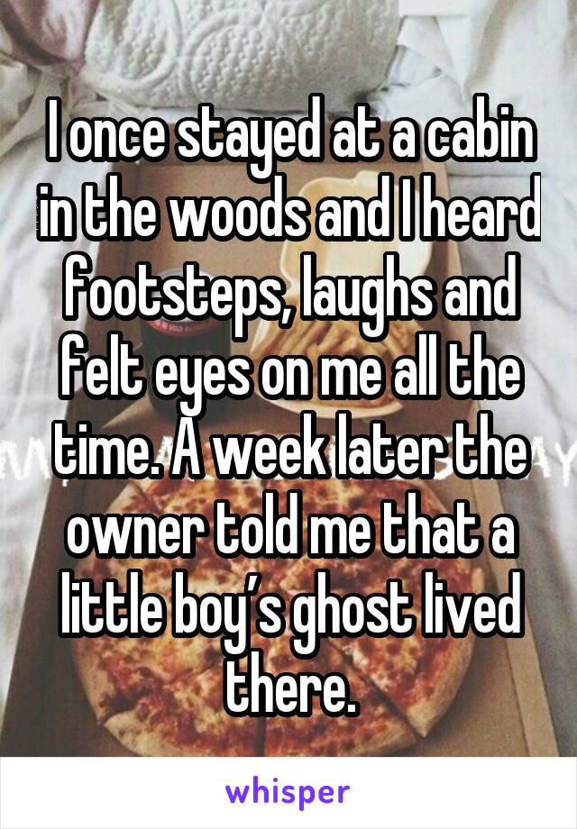 I once stayed at a cabin in the woods and I heard footsteps, laughs and felt eyes on me all the time. A week later the owner told me that a little boy’s ghost lived there.