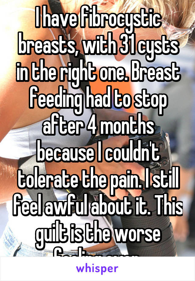 I have fibrocystic breasts, with 31 cysts in the right one. Breast feeding had to stop after 4 months because I couldn't tolerate the pain. I still feel awful about it. This guilt is the worse feeling ever.