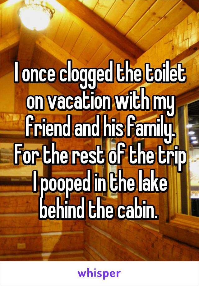 I once clogged the toilet on vacation with my friend and his family. For the rest of the trip I pooped in the lake behind the cabin. 