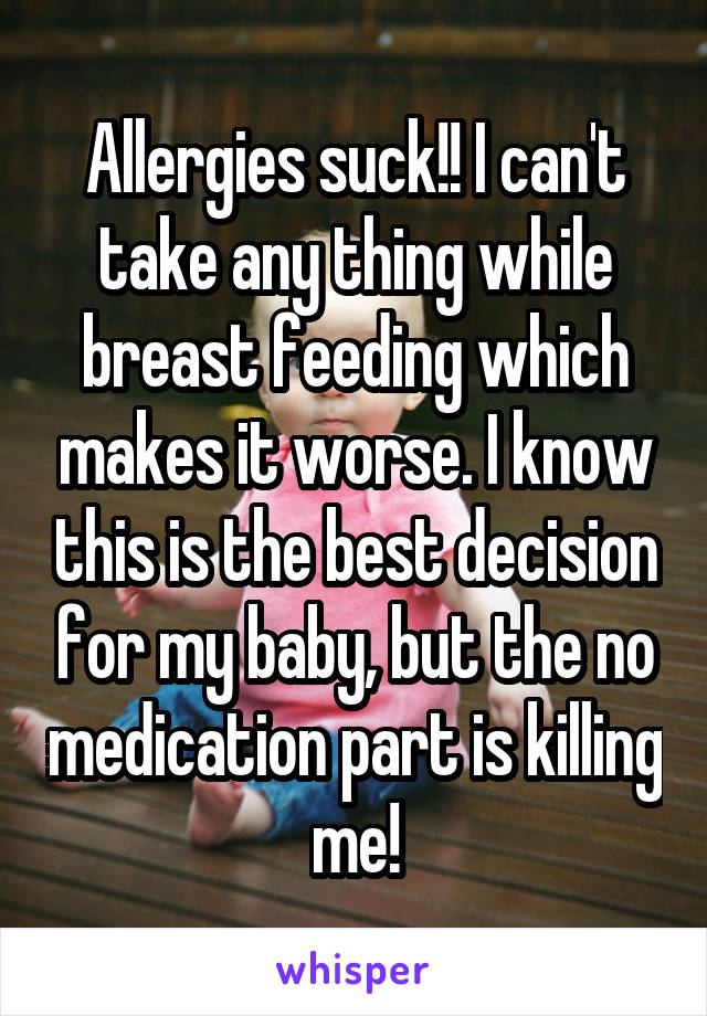 Allergies suck!! I can't take any thing while breast feeding which makes it worse. I know this is the best decision for my baby, but the no medication part is killing me!