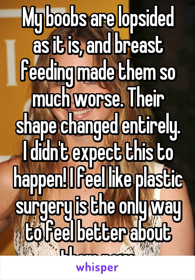 My boobs are lopsided as it is, and breast feeding made them so much worse. Their shape changed entirely. I didn't expect this to happen! I feel like plastic surgery is the only way to feel better about them now.