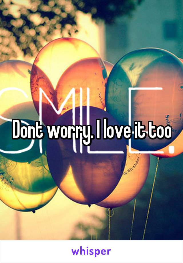 Dont worry. I love it too
