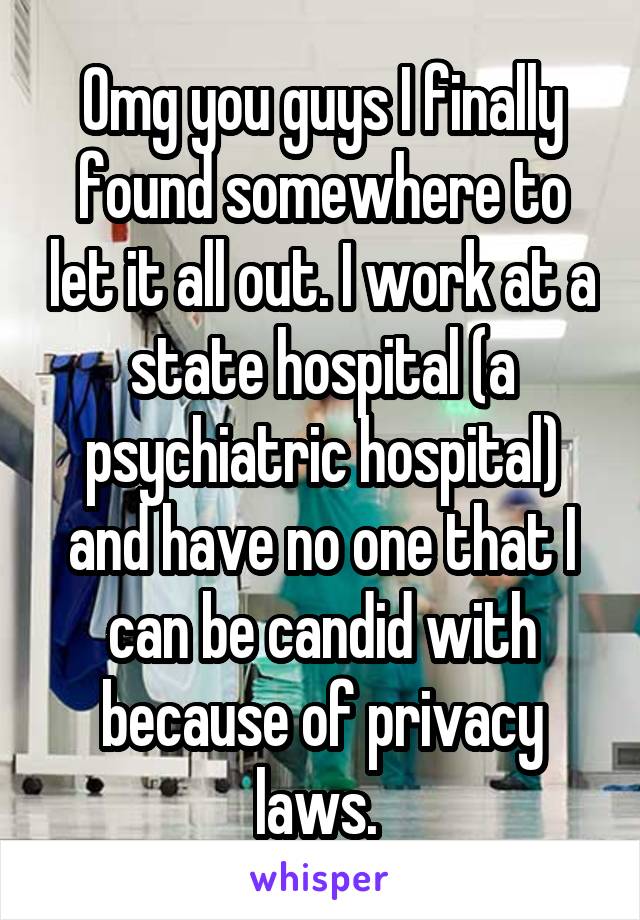 Omg you guys I finally found somewhere to let it all out. I work at a state hospital (a psychiatric hospital) and have no one that I can be candid with because of privacy laws. 