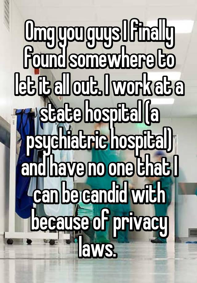 Omg you guys I finally found somewhere to let it all out. I work at a state hospital (a psychiatric hospital) and have no one that I can be candid with because of privacy laws. 