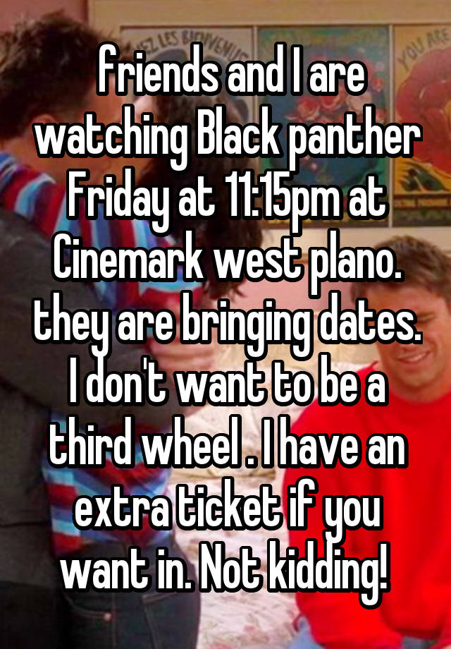  friends and I are watching Black panther Friday at 11:15pm at Cinemark west plano. they are bringing dates. I don't want to be a third wheel . I have an extra ticket if you want in. Not kidding! 