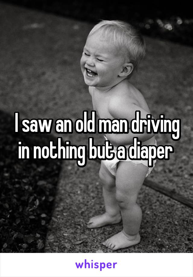 I saw an old man driving in nothing but a diaper 