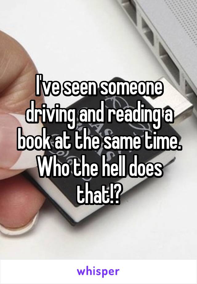 I've seen someone driving and reading a book at the same time. Who the hell does that!?